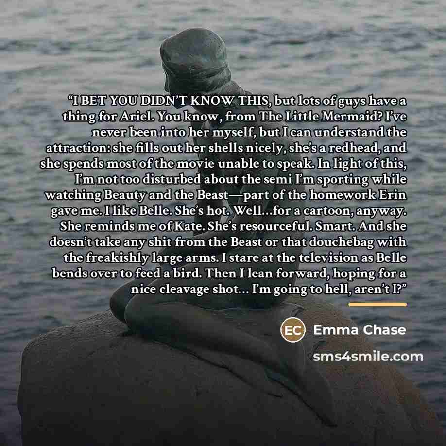 “I BET YOU DIDN’T KNOW THIS, but lots of guys have a thing for Ariel. You know, from The Little Mermaid? I’ve never been into her myself, but I can understand the attraction: she fills out her shells nicely, she’s a redhead, and she spends most of the movie unable to speak. In light of this, I’m…” quote by Emma Chase