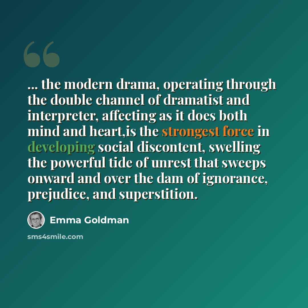 “... the modern drama, operating through the double channel of dramatist and interpreter, affecting as it does both mind and heart,is the strongest force in developing social discontent, swelling the powerful tide of unrest that sweeps onward and over the dam of ignorance, prejudice, and…” quote by Emma Goldman