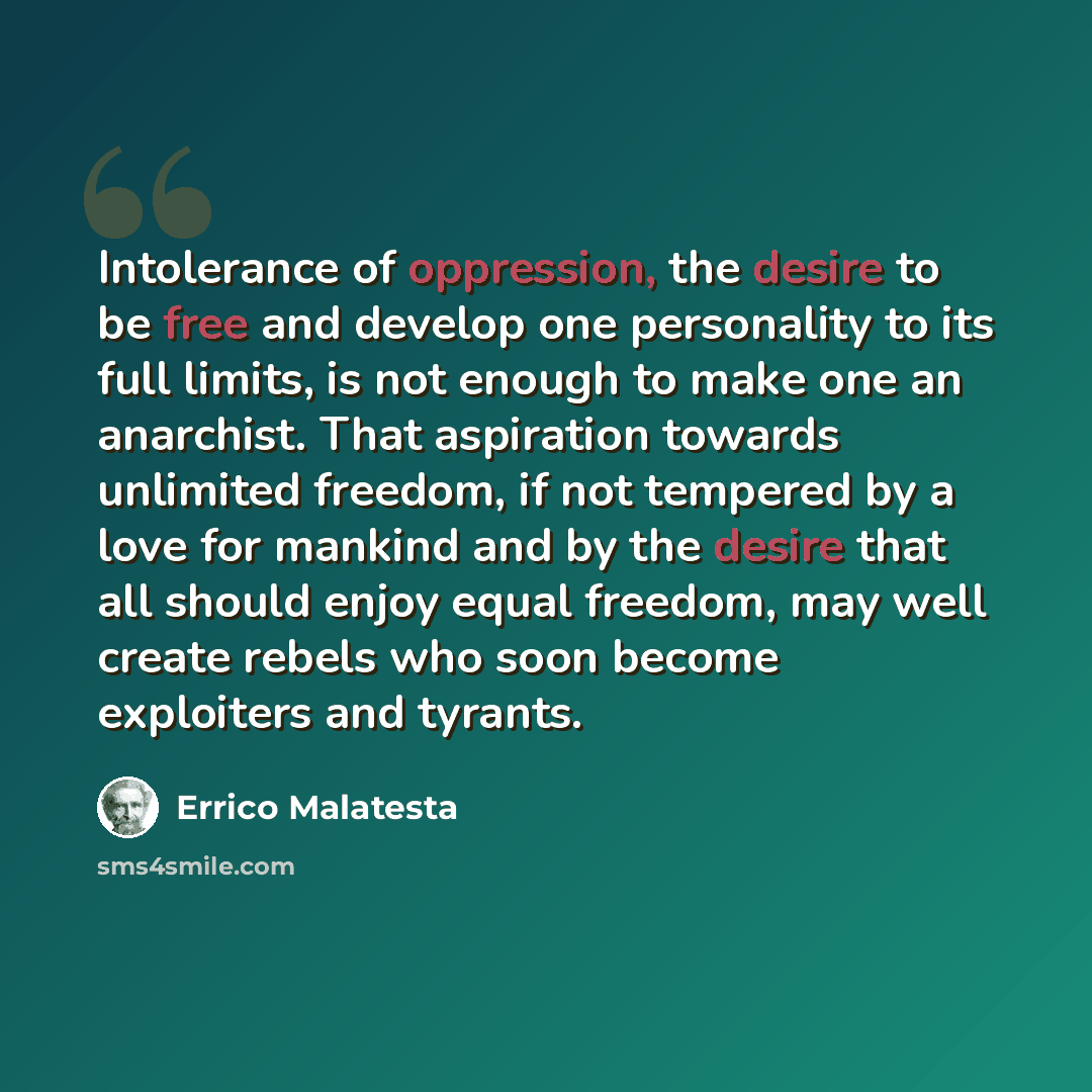 “Intolerance of oppression, the desire to be free and develop one personality to its full limits, is not enough to make one an anarchist. That aspiration towards unlimited freedom, if not tempered by a love for mankind and by the desire that all should enjoy equal freedom, may well create rebels…” quote by Errico Malatesta