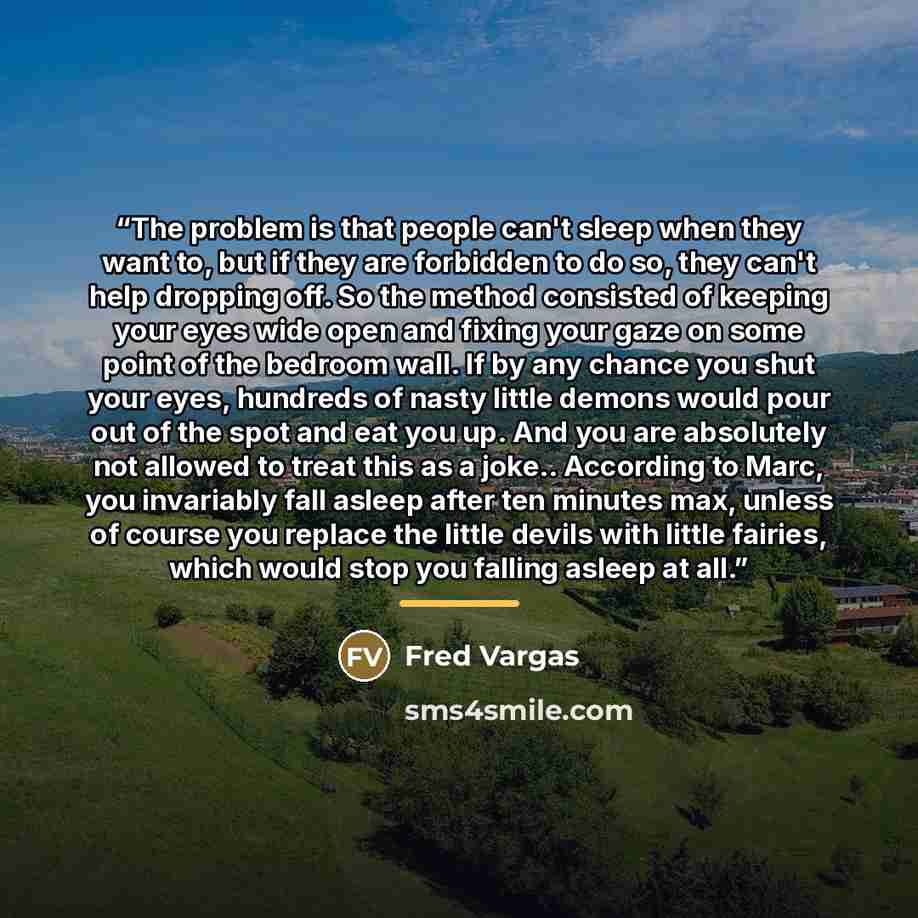 “The problem is that people can't sleep when they want to, but if they are forbidden to do so, they can't help dropping off. So the method consisted of keeping your eyes wide open and fixing your gaze on some point of the bedroom wall. If by any chance you shut your eyes, hundreds of nasty little…” quote by Fred Vargas