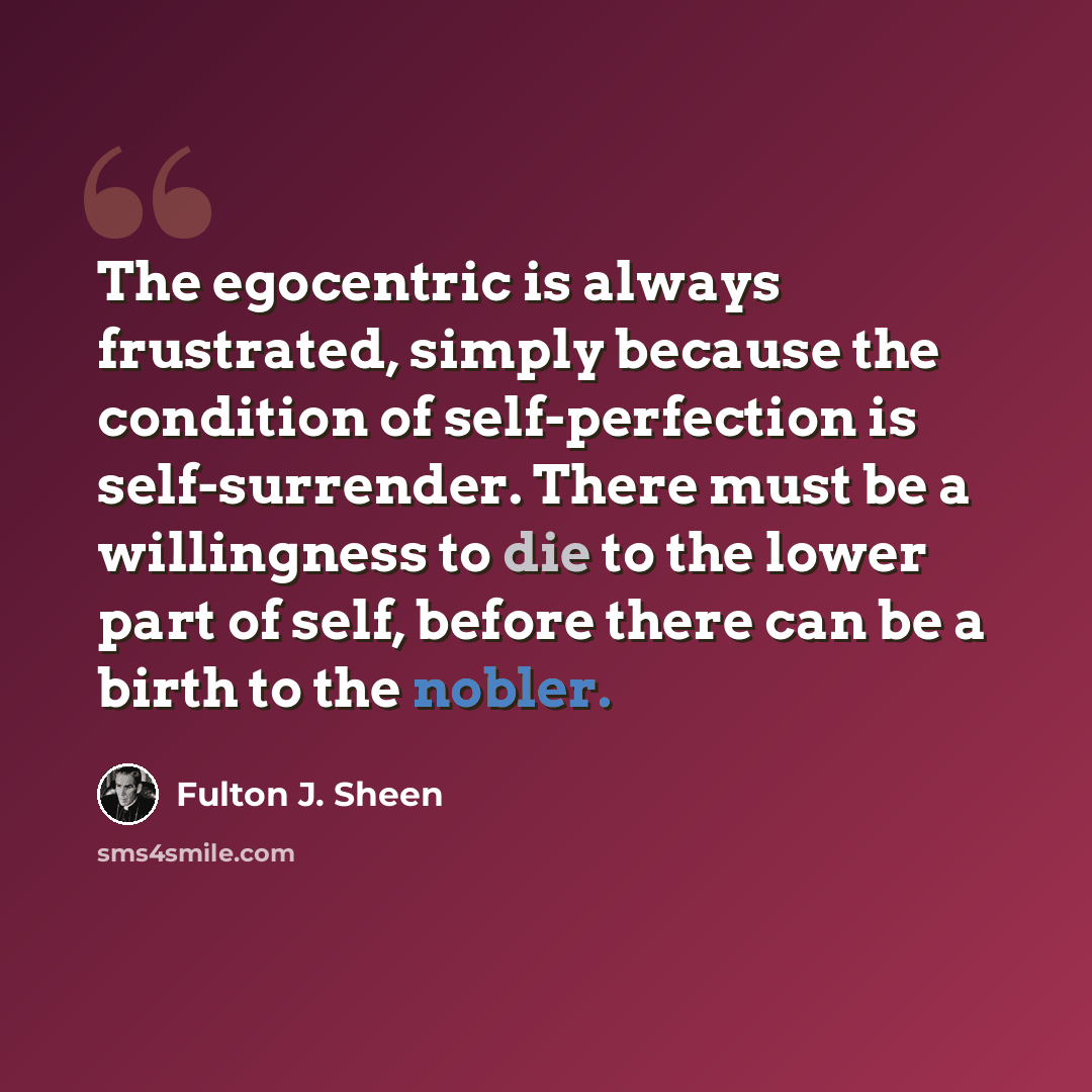 “The egocentric is always frustrated, simply because the condition of self-perfection is self-surrender. There must be a willingness to die to the lower part of self, before there can be a birth to the nobler.” quote by Fulton J. Sheen