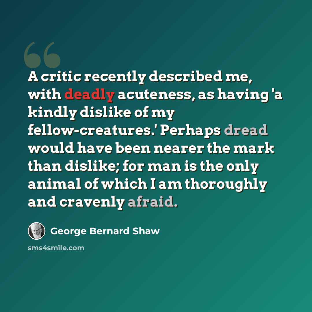 “A critic recently described me, with deadly acuteness, as having 'a kindly dislike of my fellow-creatures.' Perhaps dread would have been nearer the mark than dislike; for man is the only animal of which I am thoroughly and cravenly afraid.” quote by George Bernard Shaw