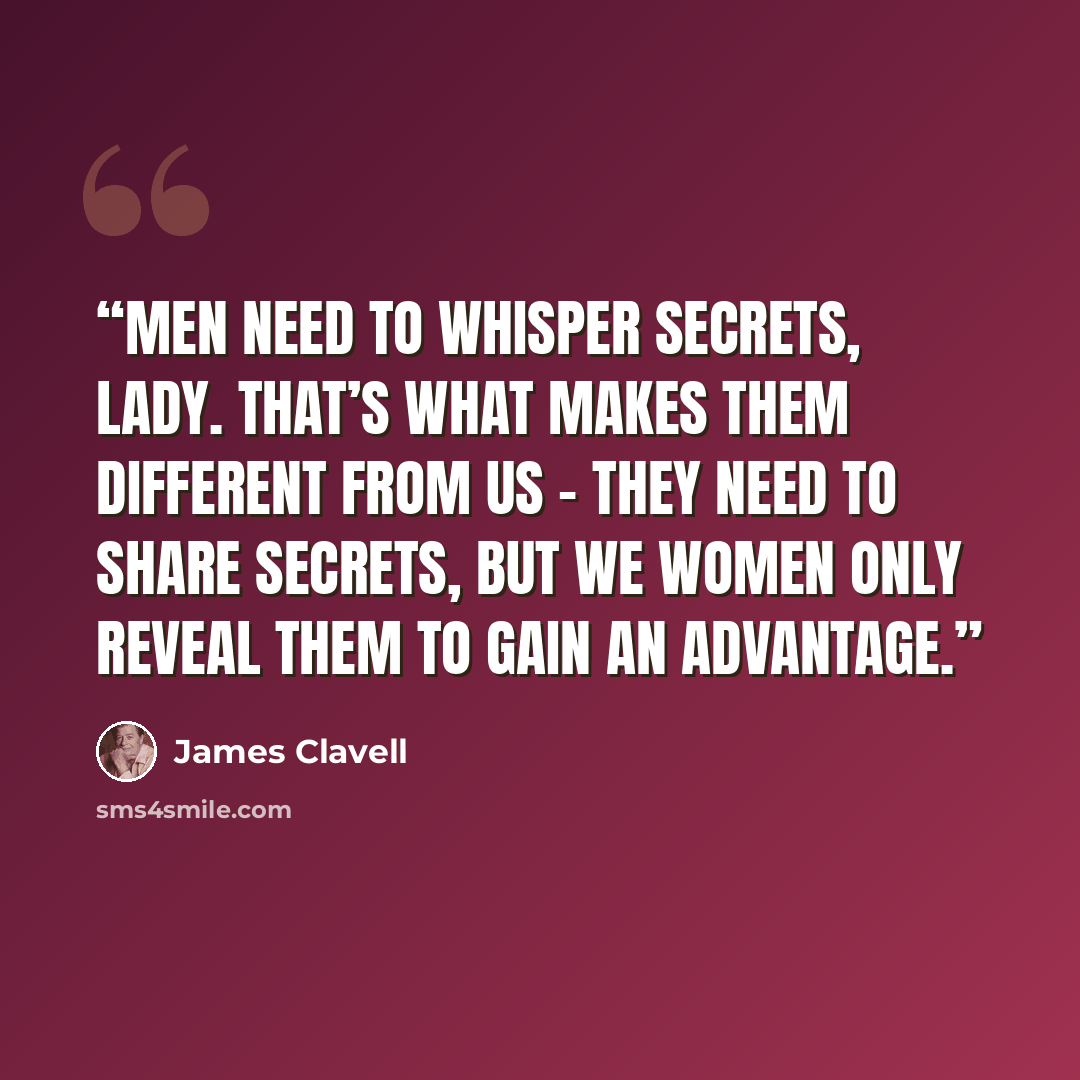 “Men need to whisper secrets, Lady. That’s what makes them different from us – they need to share secrets, but we women only reveal them to gain an advantage.” quote by James Clavell