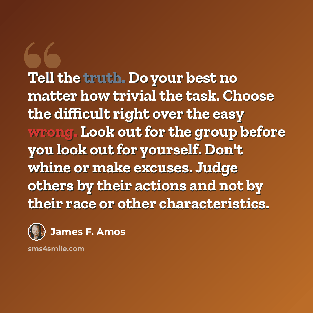 “Tell the truth. Do your best no matter how trivial the task. Choose the difficult right over the easy wrong. Look out for the group before you look out for yourself. Don't whine or make excuses. Judge others by their actions and not by their race or other characteristics.” quote by James F. Amos
