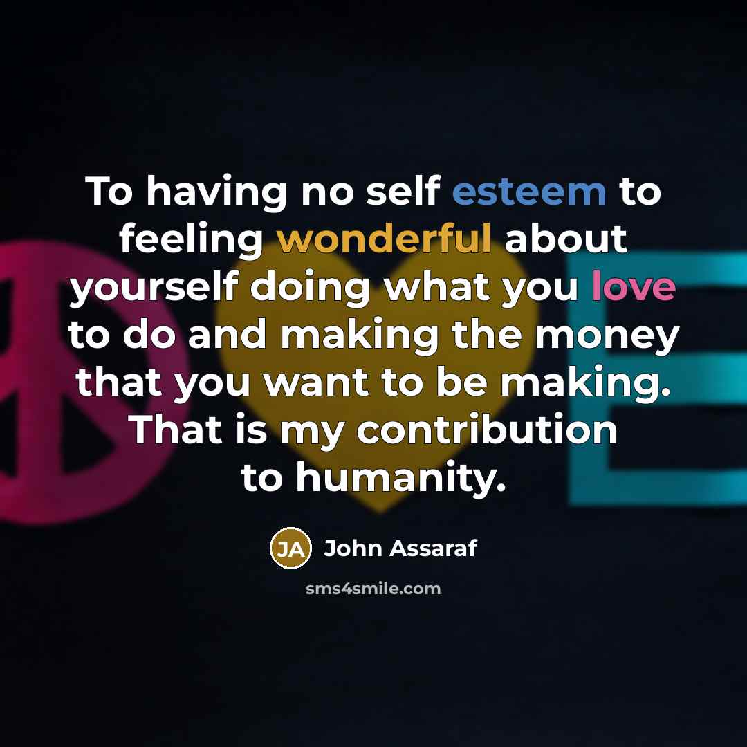 “To having no self esteem to feeling wonderful about yourself doing what you love to do and making the money that you want to be making. That is my contribution to humanity.” quote by John Assaraf