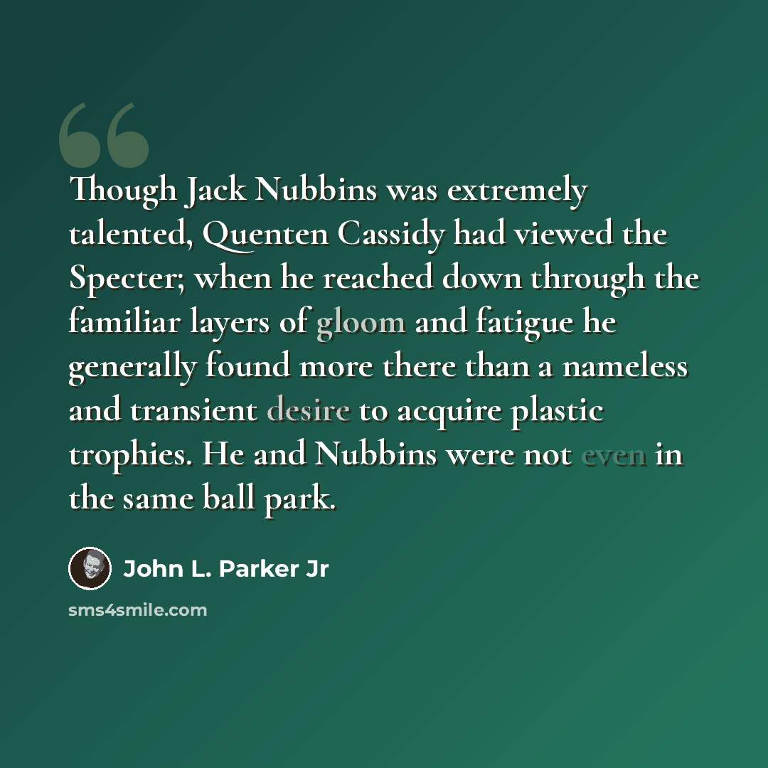 “Though Jack Nubbins was extremely talented, Quenten Cassidy had viewed the Specter; when he reached down through the familiar layers of gloom and fatigue he generally found more there than a nameless and transient desire to acquire plastic trophies. He and Nubbins were not even in the same ball…” quote by John L. Parker Jr