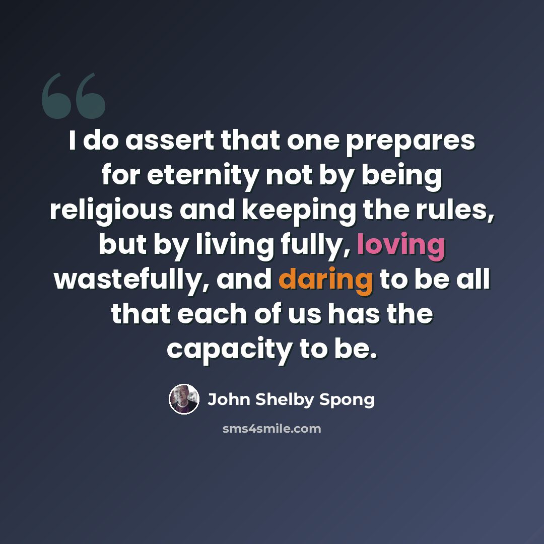 “I do assert that one prepares for eternity not by being religious and keeping the rules, but by living fully, loving wastefully, and daring to be all that each of us has the capacity to be.” quote by John Shelby Spong