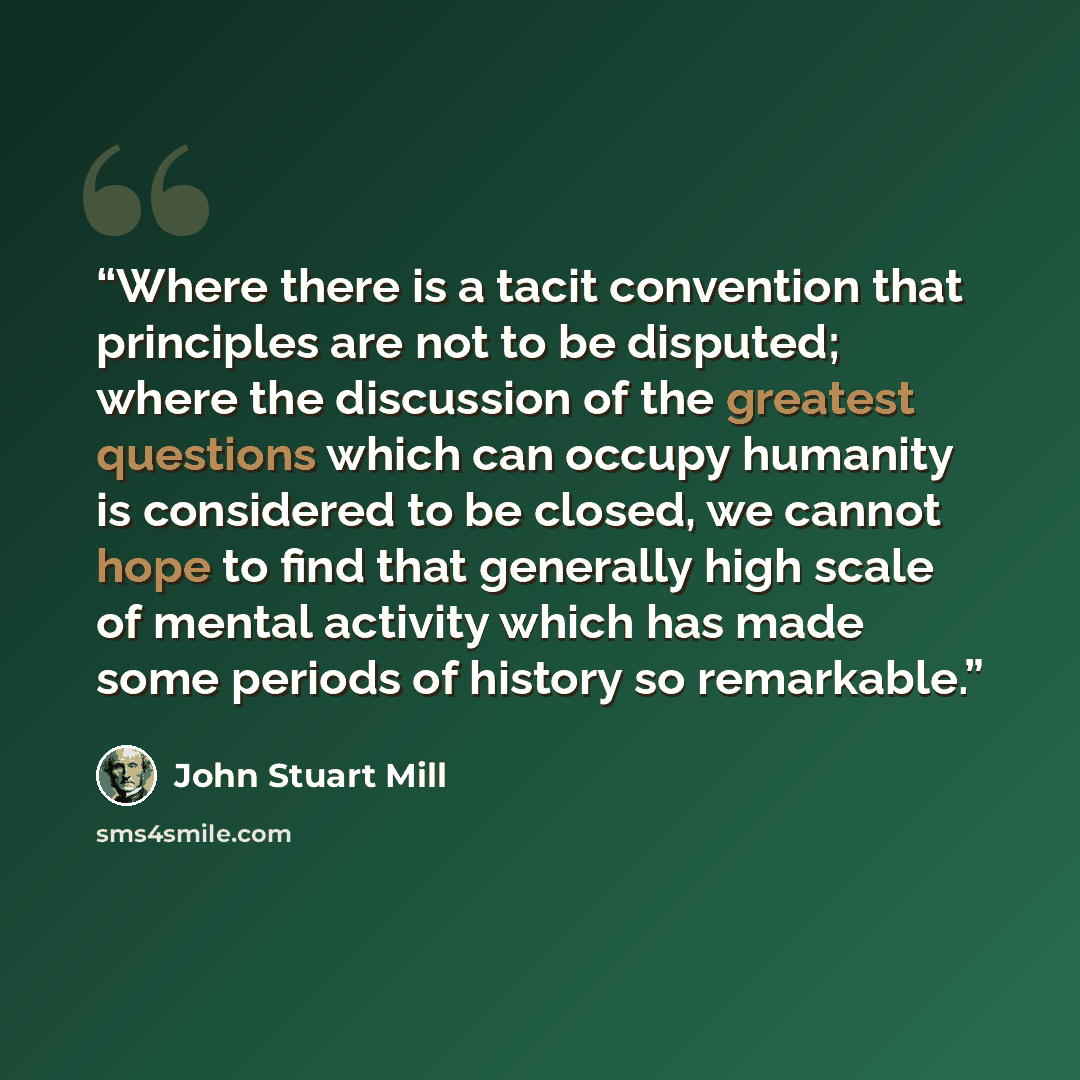 “Where there is a tacit convention that principles are not to be disputed; where the discussion of the greatest questions which can occupy humanity is considered to be closed, we cannot hope to find that generally high scale of mental activity which has made some periods of history so remarkable.” quote by John Stuart Mill