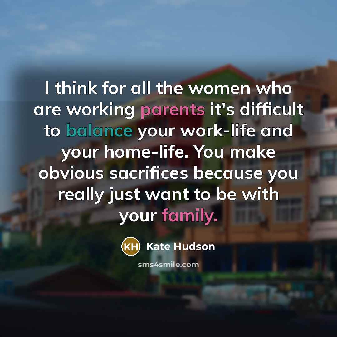 “I think for all the women who are working parents it's difficult to balance your work-life and your home-life. You make obvious sacrifices because you really just want to be with your family.” quote by Kate Hudson