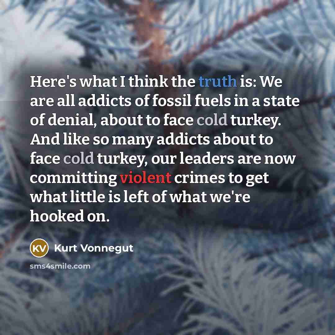 “Here's what I think the truth is: We are all addicts of fossil fuels in a state of denial, about to face cold turkey. And like so many addicts about to face cold turkey, our leaders are now committing violent crimes to get what little is left of what we're hooked on.” quote by Kurt Vonnegut