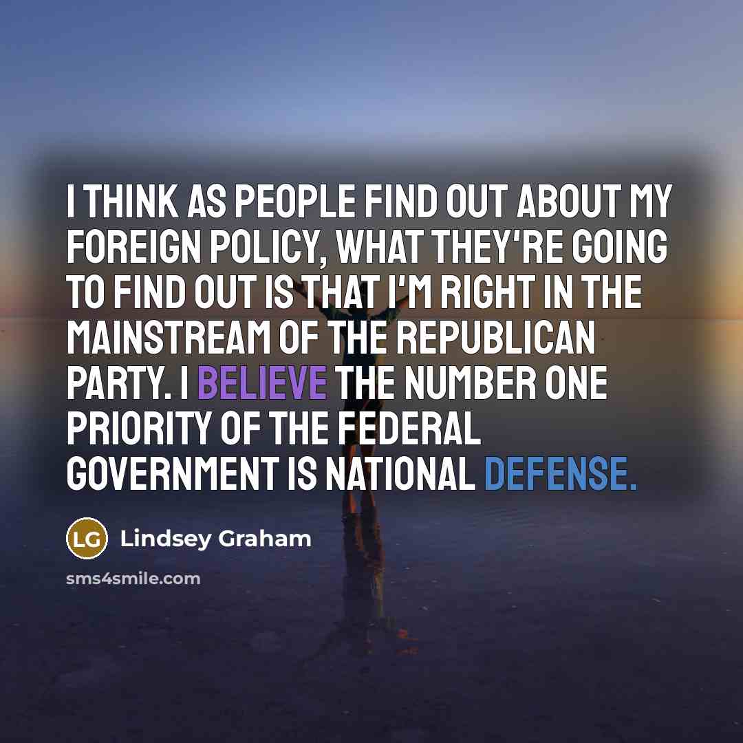 “I think as people find out about my foreign policy, what they're going to find out is that I'm right in the mainstream of the Republican Party. I believe the number one priority of the federal government is national defense.” quote by Lindsey Graham
