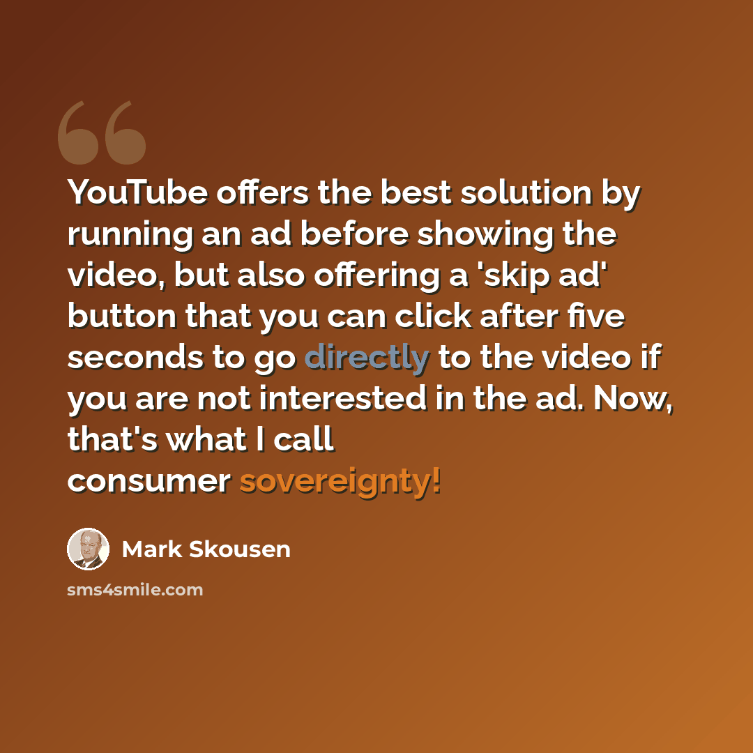 “YouTube offers the best solution by running an ad before showing the video, but also offering a 'skip ad' button that you can click after five seconds to go directly to the video if you are not interested in the ad. Now, that's what I call consumer sovereignty!” quote by Mark Skousen
