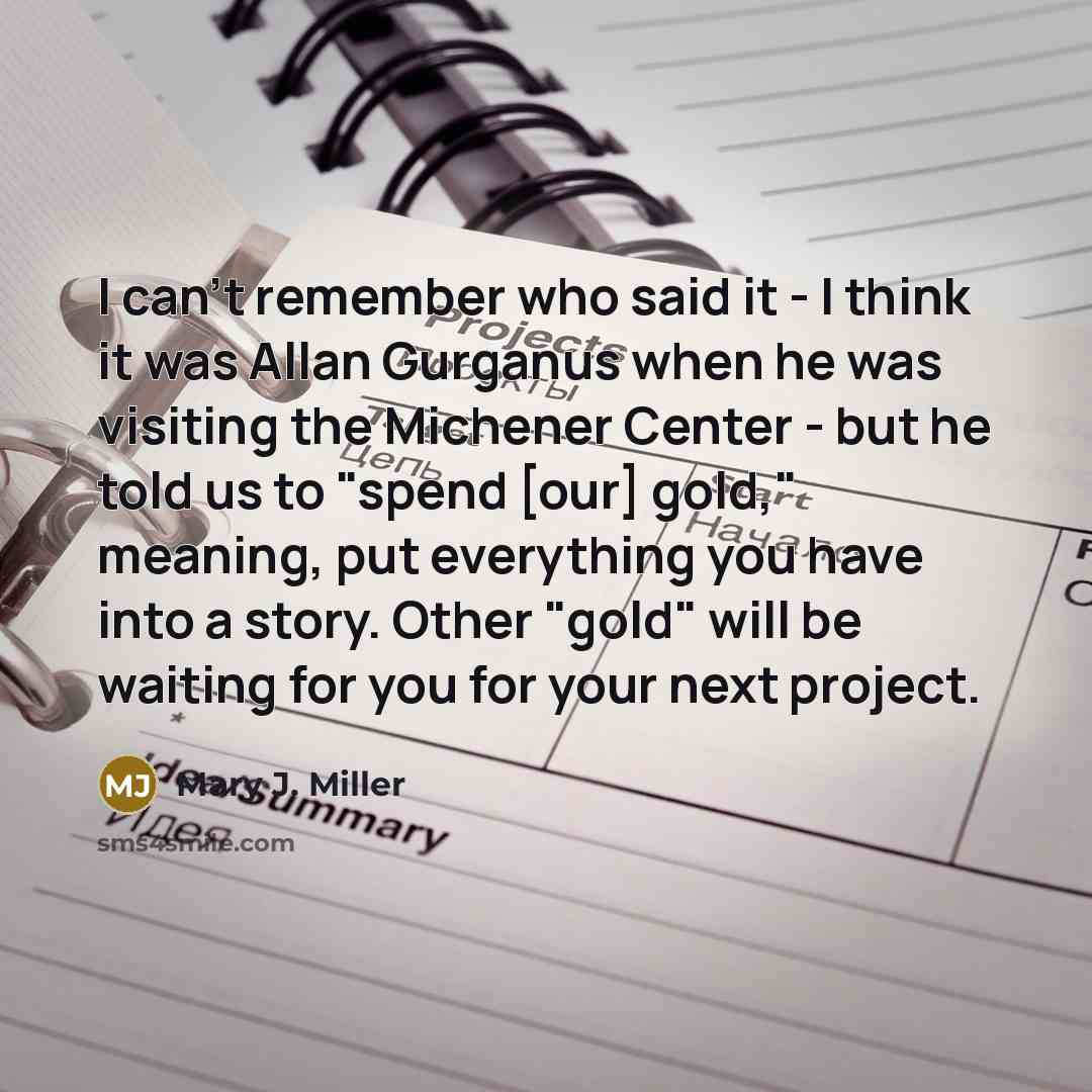 “I can't remember who said it - I think it was Allan Gurganus when he was visiting the Michener Center - but he told us to "spend [our] gold," meaning, put everything you have into a story. Other "gold" will be waiting for you for your next project.” quote by Mary J. Miller