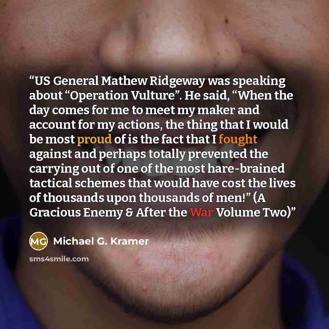 “US General Mathew Ridgeway was speaking about “Operation Vulture”. He said, “When the day comes for me to meet my maker and account for my actions, the thing that I would be most proud of is the fact that I fought against and perhaps totally prevented the carrying out of one of the most…” quote by Michael G. Kramer
