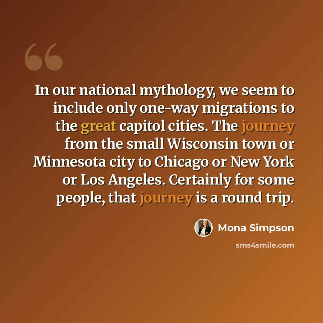 “In our national mythology, we seem to include only one-way migrations to the great capitol cities. The journey from the small Wisconsin town or Minnesota city to Chicago or New York or Los Angeles. Certainly for some people, that journey is a round trip.” quote by Mona Simpson