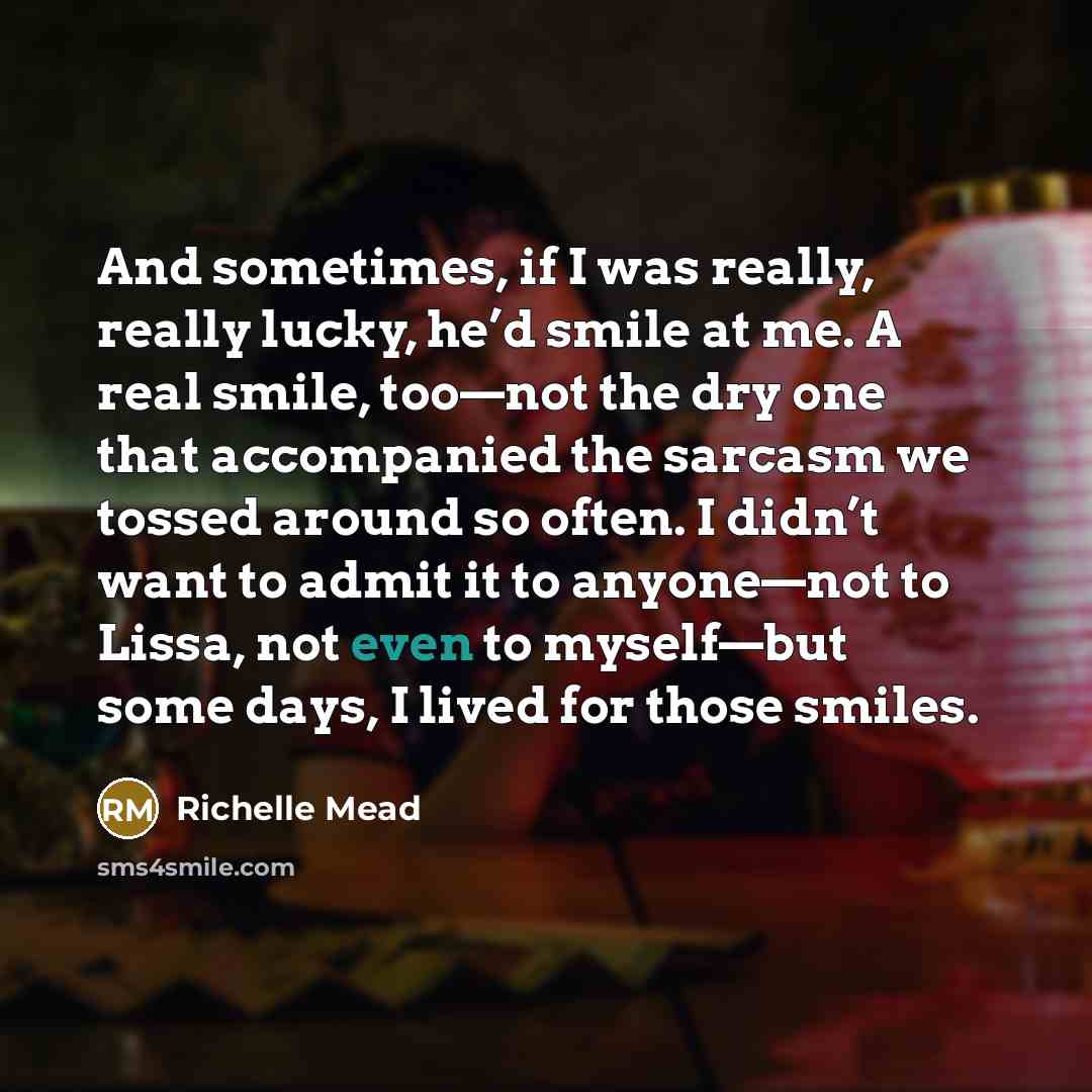 “And sometimes, if I was really, really lucky, he’d smile at me. A real smile, too—not the dry one that accompanied the sarcasm we tossed around so often. I didn’t want to admit it to anyone—not to Lissa, not even to myself—but some days, I lived for those smiles.” quote by Richelle Mead