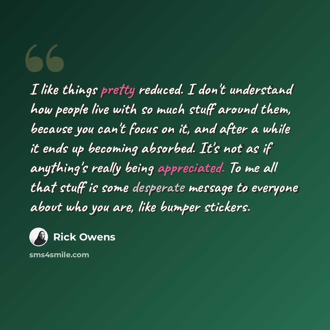“I like things pretty reduced. I don't understand how people live with so much stuff around them, because you can't focus on it, and after a while it ends up becoming absorbed. It's not as if anything's really being appreciated. To me all that stuff is some desperate message to everyone about who…” quote by Rick Owens