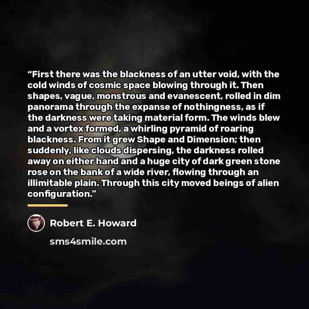“First there was the blackness of an utter void, with the cold winds of cosmic space blowing through it. Then shapes, vague, monstrous and evanescent, rolled in dim panorama through the expanse of nothingness, as if the darkness were taking material form. The winds blew and a vortex formed, a…” quote by Robert E. Howard
