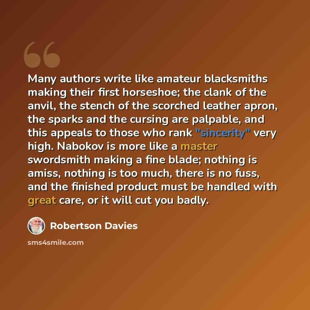 “Many authors write like amateur blacksmiths making their first horseshoe; the clank of the anvil, the stench of the scorched leather apron, the sparks and the cursing are palpable, and this appeals to those who rank "sincerity" very high. Nabokov is more like a master swordsmith making a fine…” quote by Robertson Davies
