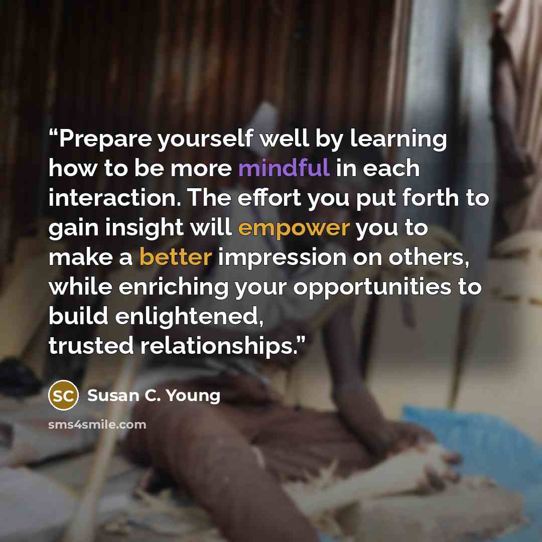 “Prepare yourself well by learning how to be more mindful in each interaction. The effort you put forth to gain insight will empower you to make a better impression on others, while enriching your opportunities to build enlightened, trusted relationships.” quote by Susan C. Young