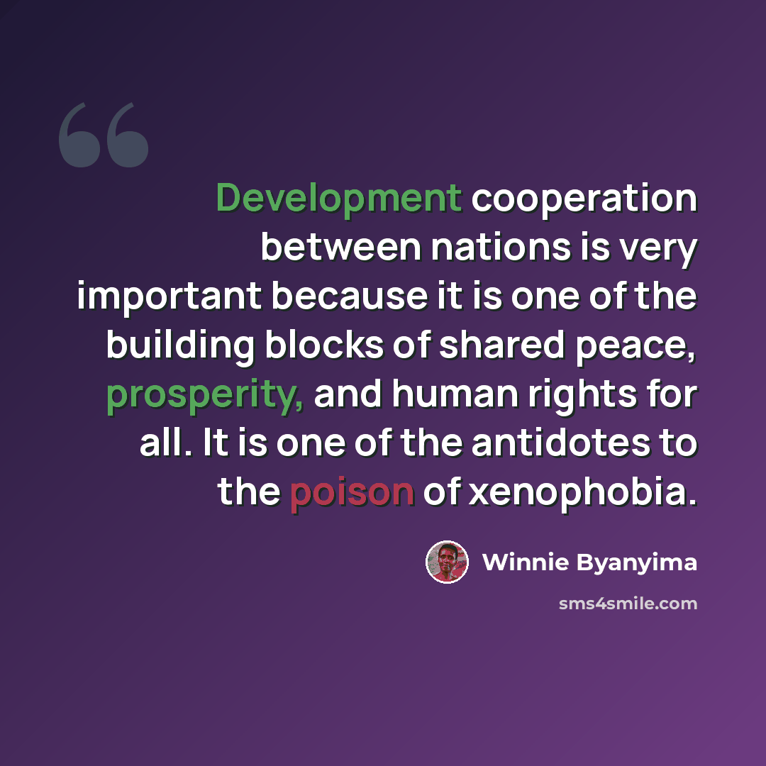 “Development cooperation between nations is very important because it is one of the building blocks of shared peace, prosperity, and human rights for all. It is one of the antidotes to the poison of xenophobia.” quote by Winnie Byanyima