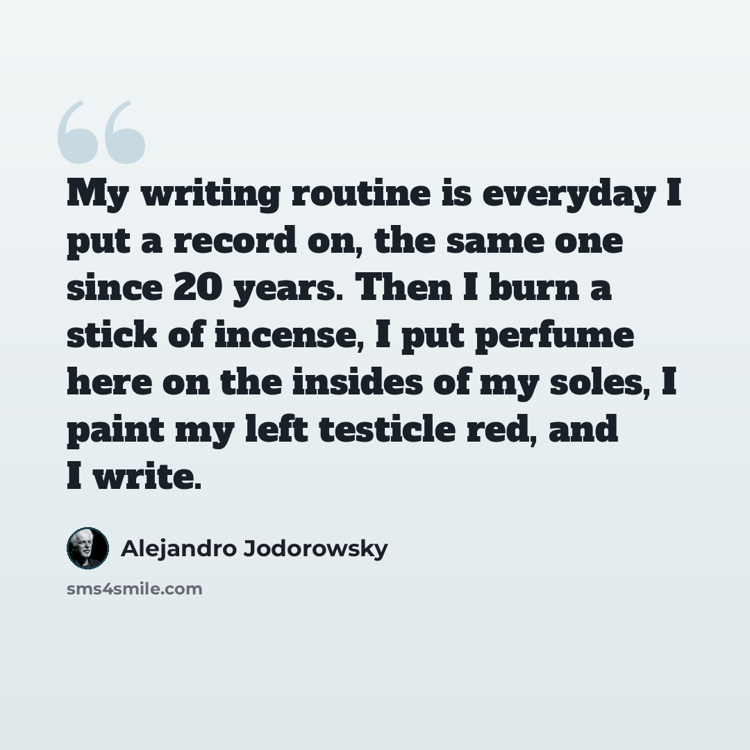 “My writing routine is everyday I put a record on, the same one since 20 years. Then I burn a stick of incense, I put perfume here on the insides of my soles, I paint my left testicle red, and I write.” quote by Alejandro Jodorowsky