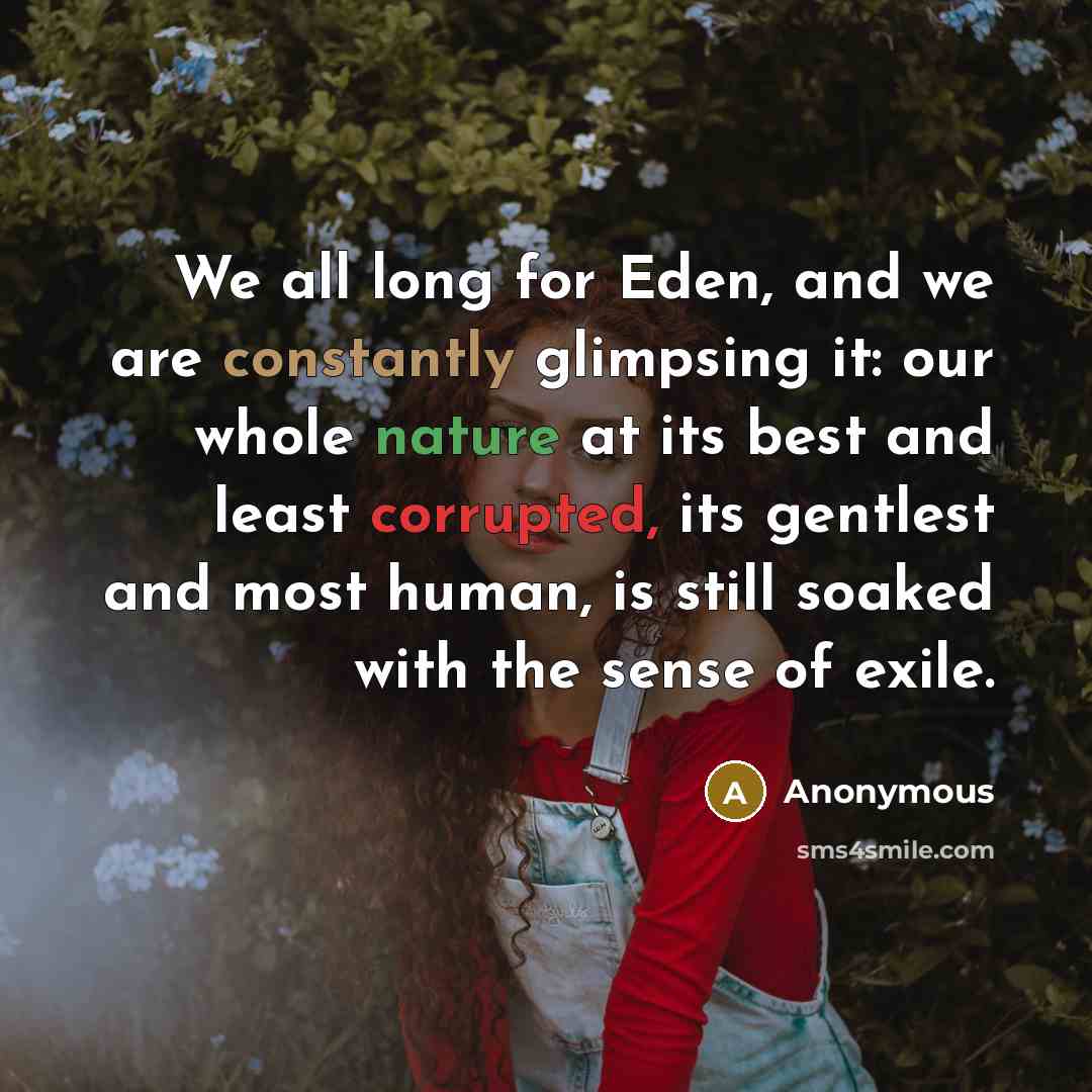 “We all long for Eden, and we are constantly glimpsing it: our whole nature at its best and least corrupted, its gentlest and most human, is still soaked with the sense of exile.” quote by Anonymous