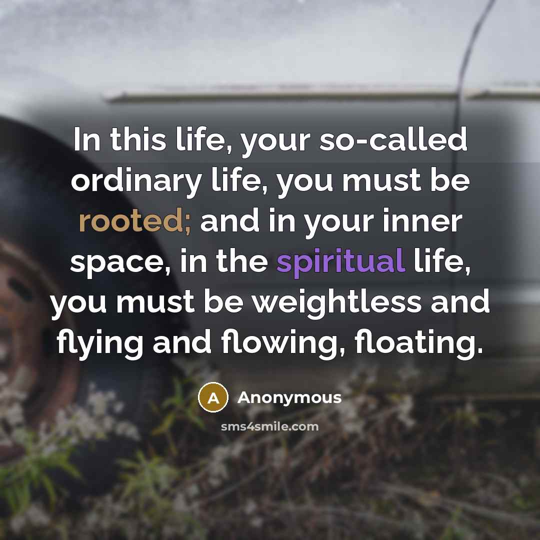 “In this life, your so-called ordinary life, you must be rooted; and in your inner space, in the spiritual life, you must be weightless and flying and flowing, floating.” quote by Anonymous