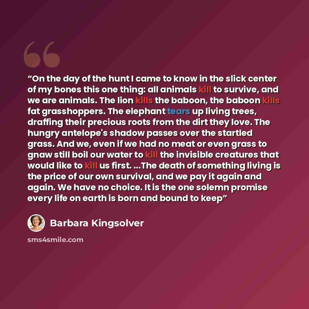 “On the day of the hunt I came to know in the slick center of my bones this one thing: all animals kill to survive, and we are animals. The lion kills the baboon, the baboon kills fat grasshoppers. The elephant tears up living trees, draffing their precious roots from the dirt they love. The hungry…” quote by Barbara Kingsolver