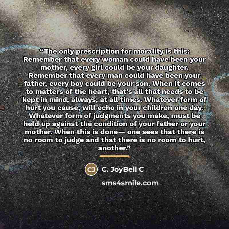 “The only prescription for morality is this: Remember that every woman could have been your mother, every girl could be your daughter. Remember that every man could have been your father, every boy could be your son. When it comes to matters of the heart, that's all that needs to be kept in mind…” quote by C. JoyBell C