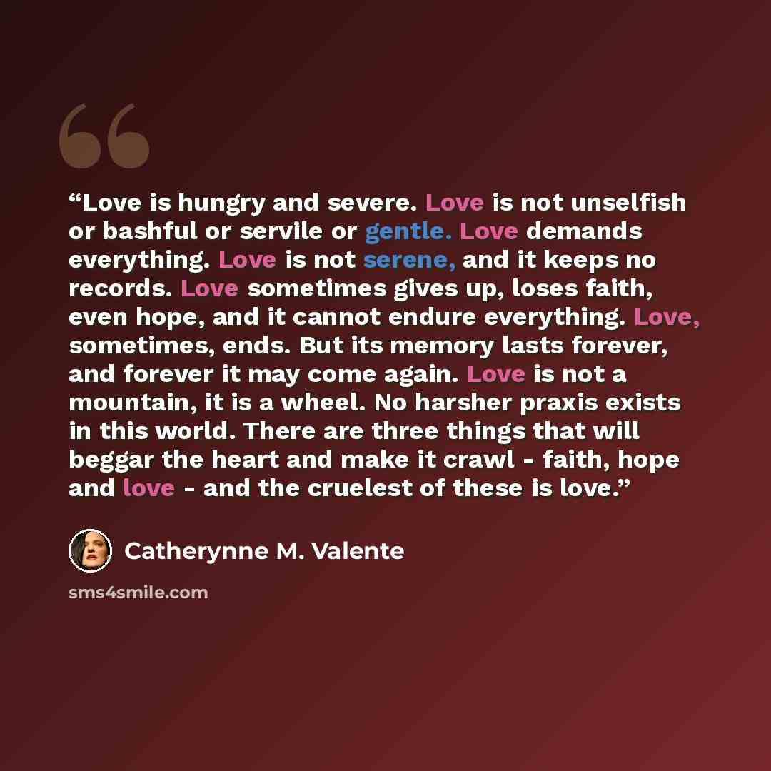 “Love is hungry and severe. Love is not unselfish or bashful or servile or gentle. Love demands everything. Love is not serene, and it keeps no records. Love sometimes gives up, loses faith, even hope, and it cannot endure everything. Love, sometimes, ends. But its memory lasts forever, and forever…” quote by Catherynne M. Valente
