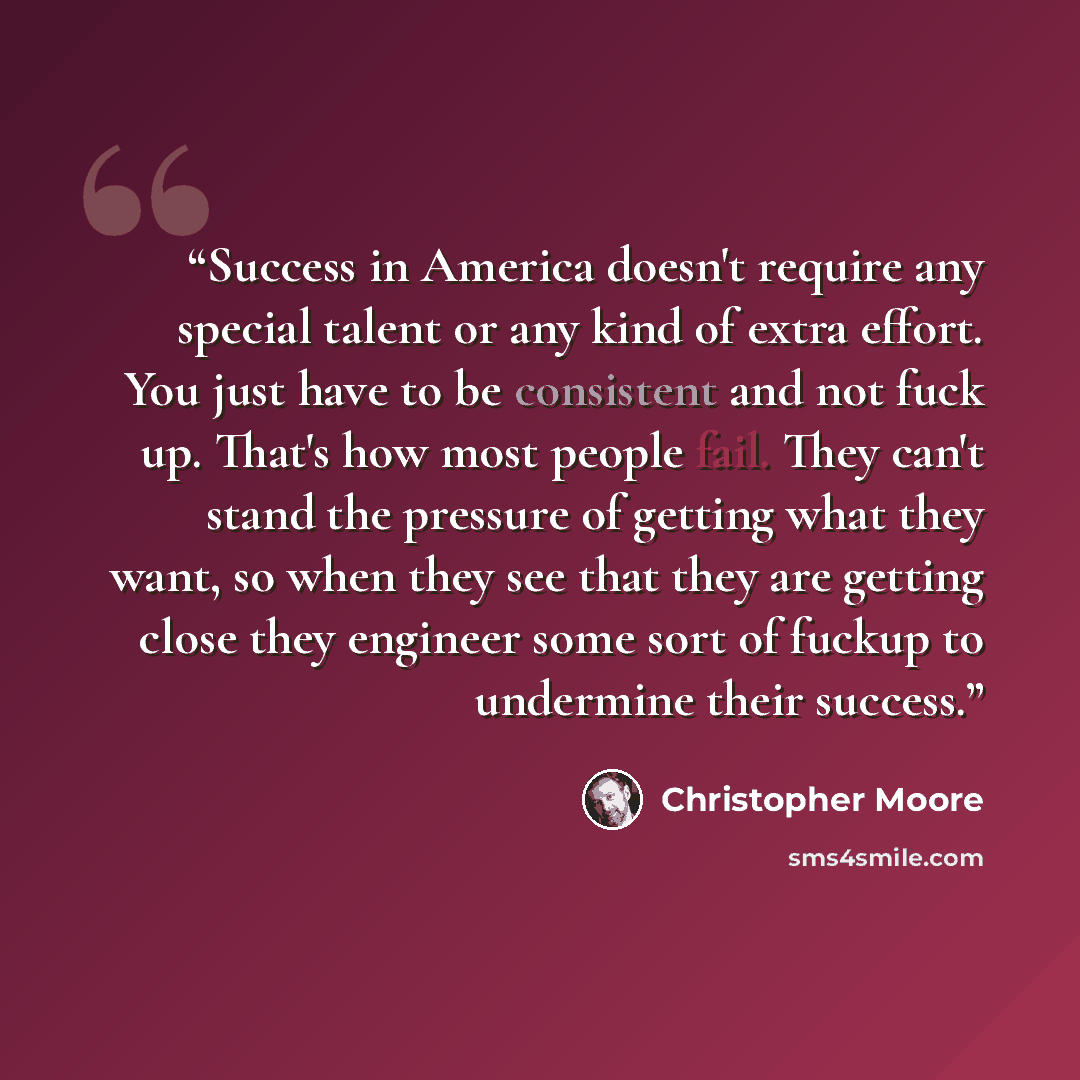 “Success in America doesn't require any special talent or any kind of extra effort. You just have to be consistent and not fuck up. That's how most people fail. They can't stand the pressure of getting what they want, so when they see that they are getting close they engineer some sort of fuckup to…” quote by Christopher Moore
