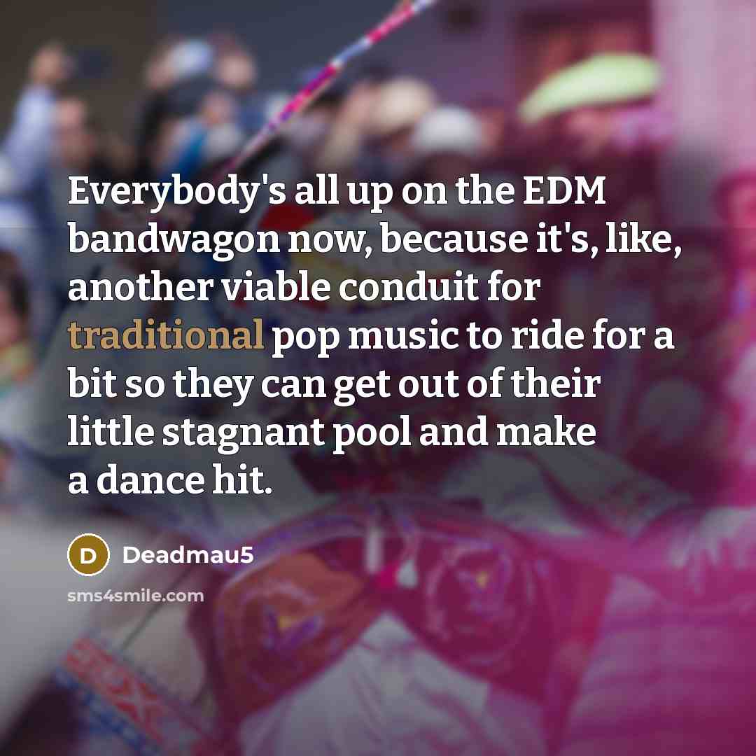 “Everybody's all up on the EDM bandwagon now, because it's, like, another viable conduit for traditional pop music to ride for a bit so they can get out of their little stagnant pool and make a dance hit.” quote by Deadmau5