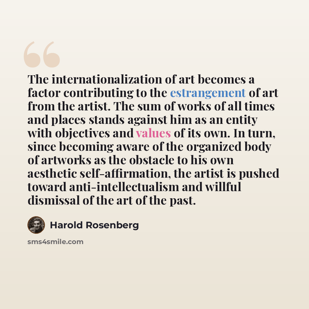 “The internationalization of art becomes a factor contributing to the estrangement of art from the artist. The sum of works of all times and places stands against him as an entity with objectives and values of its own. In turn, since becoming aware of the organized body of artworks as the obstacle…” quote by Harold Rosenberg