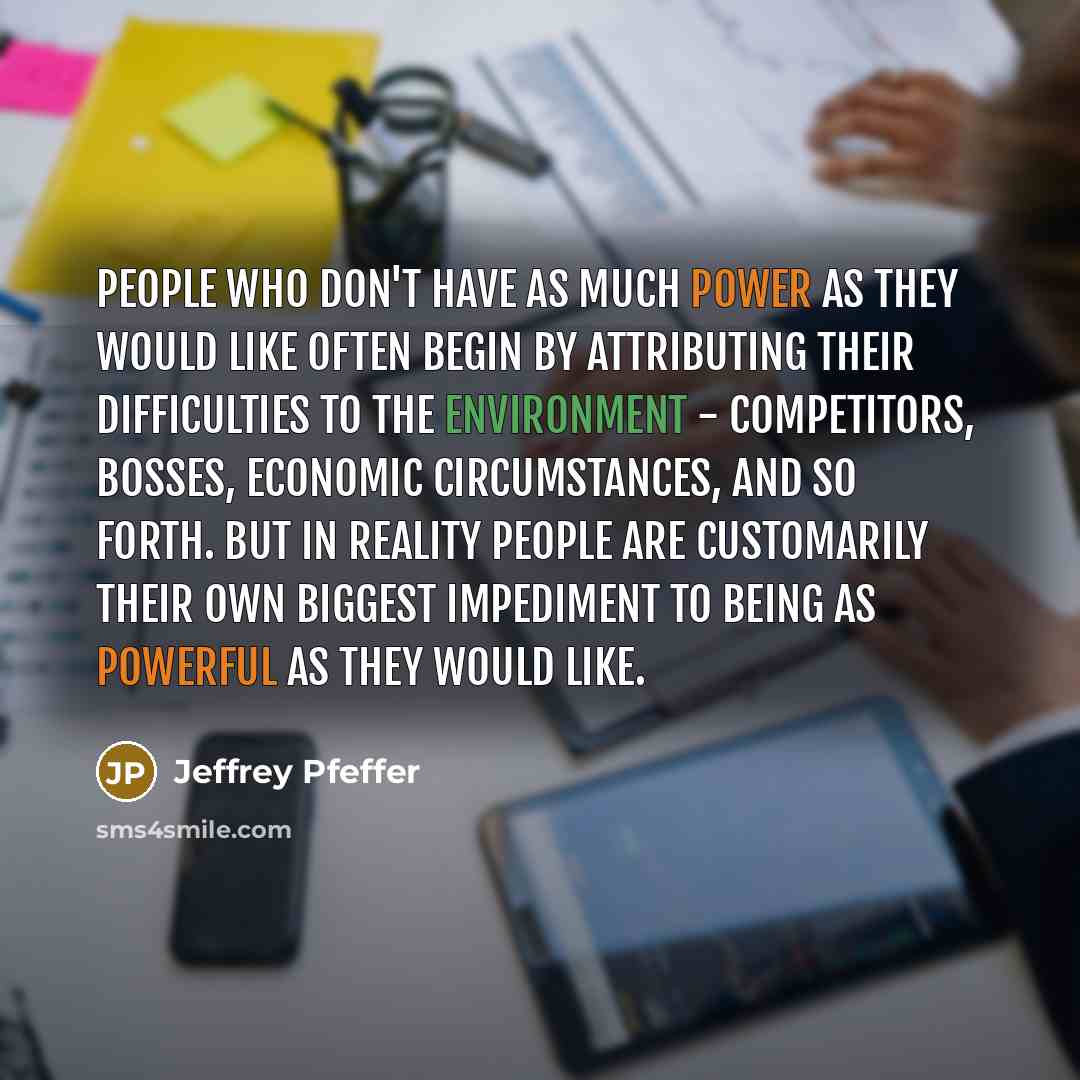 “People who don't have as much power as they would like often begin by attributing their difficulties to the environment - competitors, bosses, economic circumstances, and so forth. But in reality people are customarily their own biggest impediment to being as powerful as they would like.” quote by Jeffrey Pfeffer