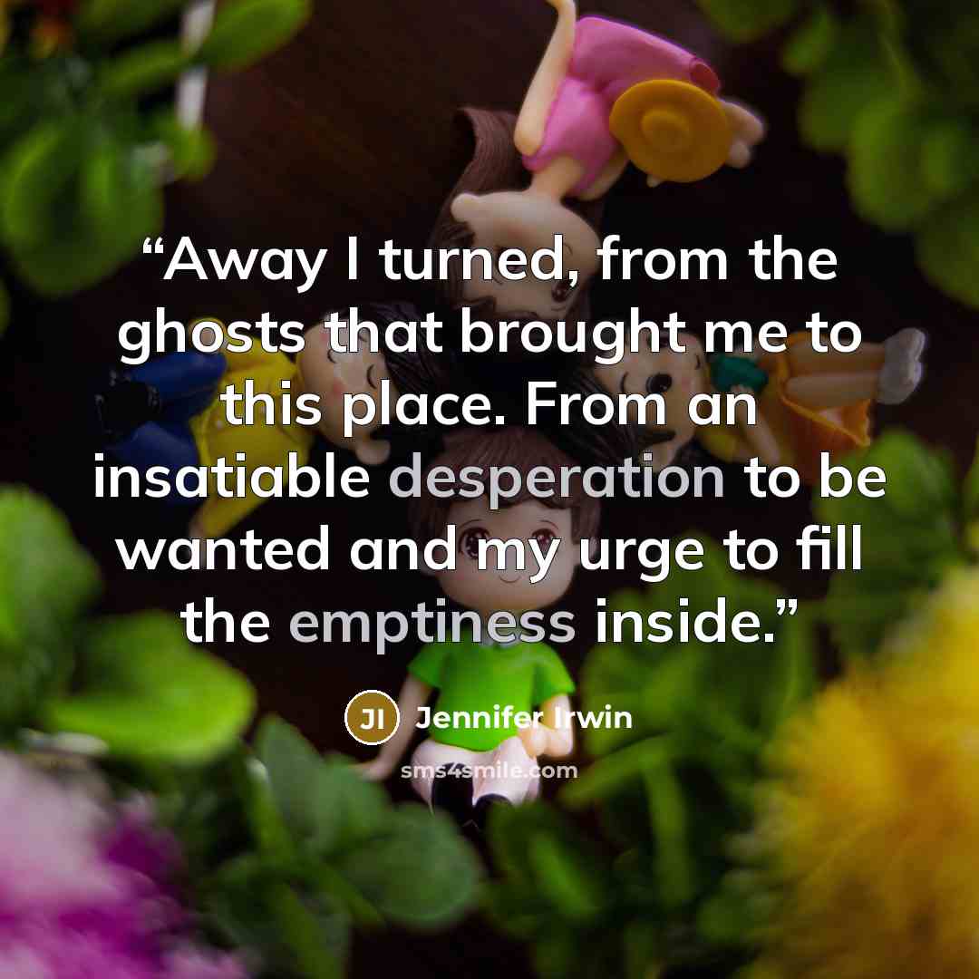 “Away I turned, from the ghosts that brought me to this place. From an insatiable desperation to be wanted and my urge to fill the emptiness inside.” quote by Jennifer Irwin