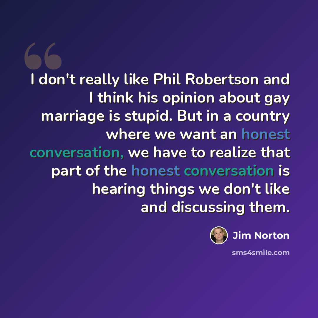 “I don't really like Phil Robertson and I think his opinion about gay marriage is stupid. But in a country where we want an honest conversation, we have to realize that part of the honest conversation is hearing things we don't like and discussing them.” quote by Jim Norton
