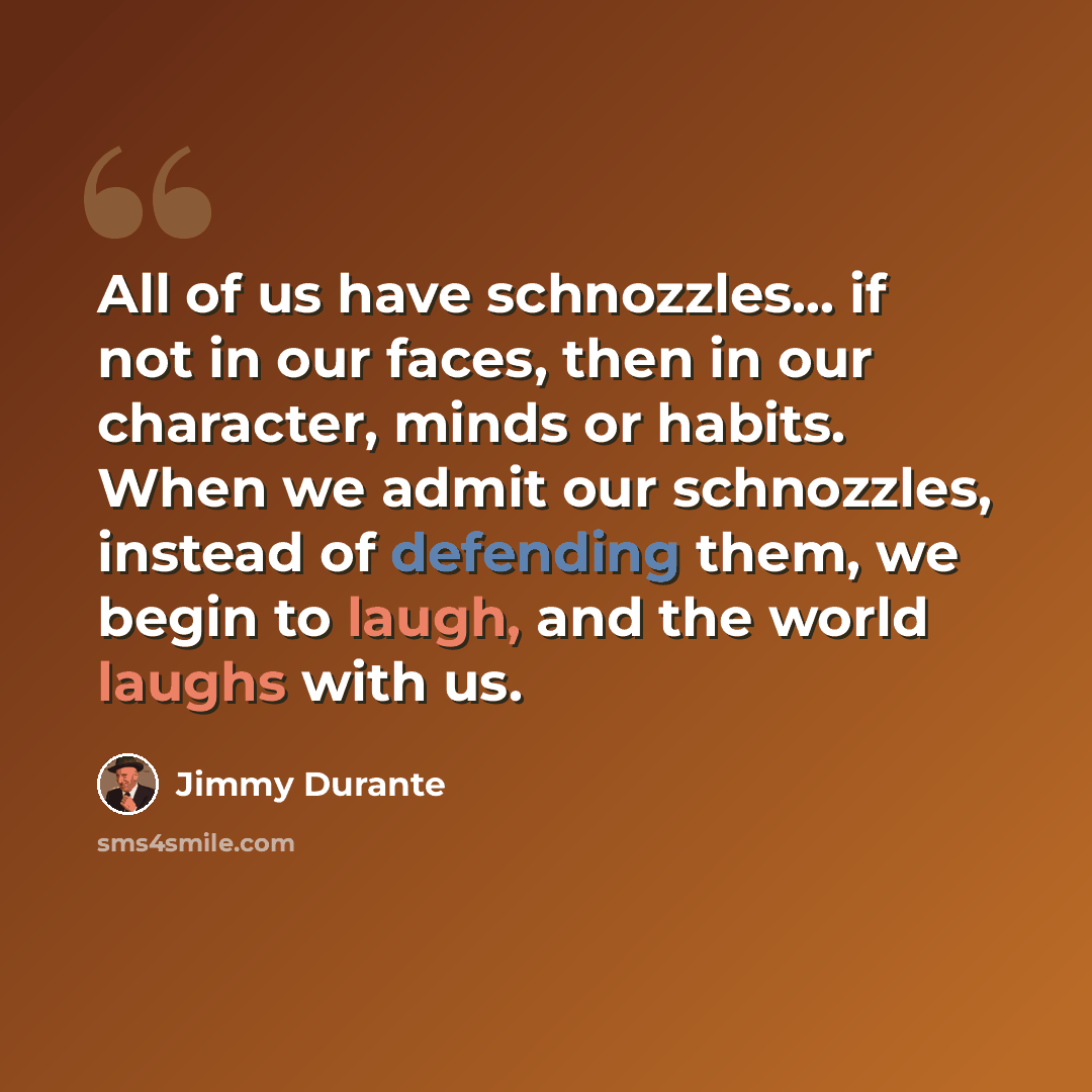“All of us have schnozzles... if not in our faces, then in our character, minds or habits. When we admit our schnozzles, instead of defending them, we begin to laugh, and the world laughs with us.” quote by Jimmy Durante