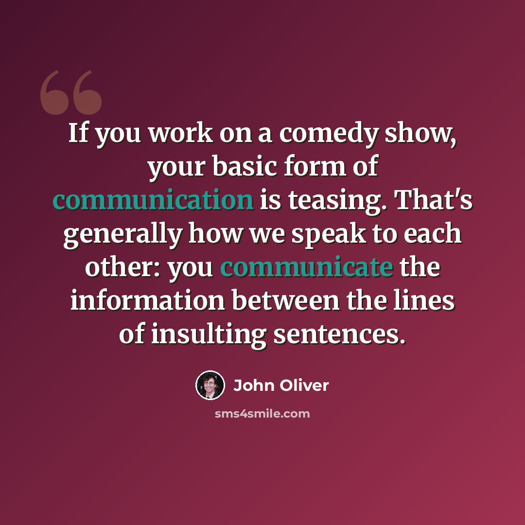 “If you work on a comedy show, your basic form of communication is teasing. That's generally how we speak to each other: you communicate the information between the lines of insulting sentences.” quote by John Oliver