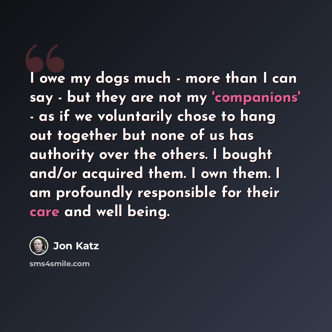 “I owe my dogs much - more than I can say - but they are not my 'companions' - as if we voluntarily chose to hang out together but none of us has authority over the others. I bought and/or acquired them. I own them. I am profoundly responsible for their care and well being.” quote by Jon Katz