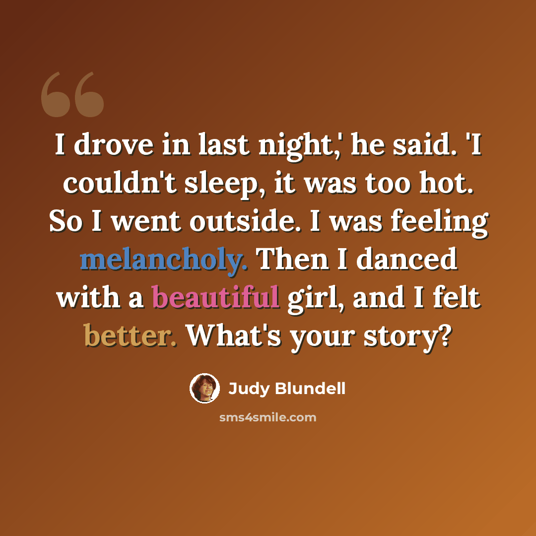 “I drove in last night,' he said. 'I couldn't sleep, it was too hot. So I went outside. I was feeling melancholy. Then I danced with a beautiful girl, and I felt better. What's your story?” quote by Judy Blundell