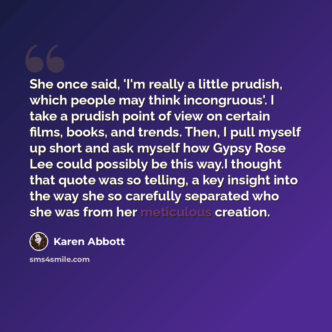 “She once said, 'I'm really a little prudish, which people may think incongruous'. I take a prudish point of view on certain films, books, and trends. Then, I pull myself up short and ask myself how Gypsy Rose Lee could possibly be this way.I thought that quote was so telling, a key insight into…” quote by Karen Abbott