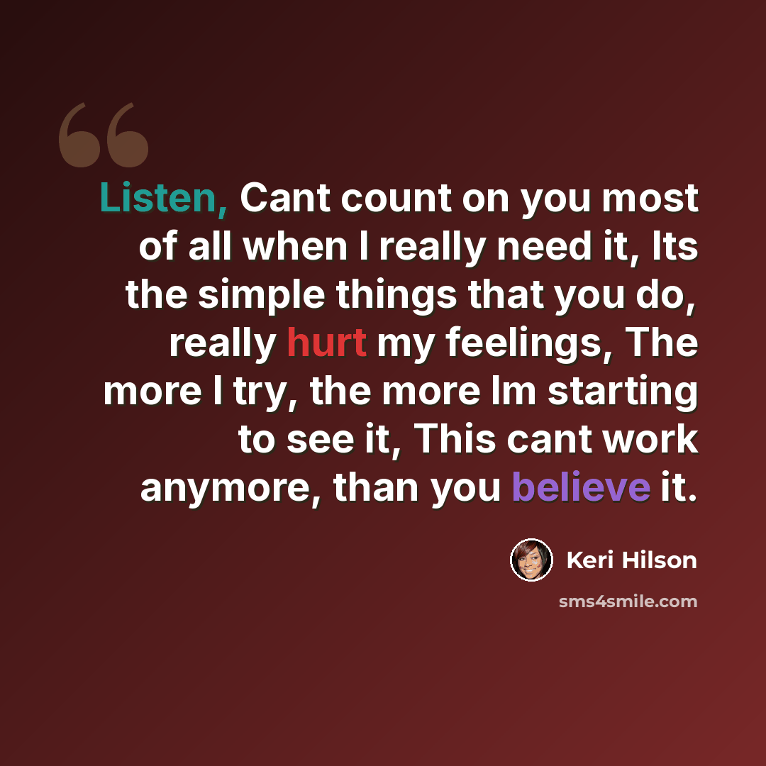 “Listen, Cant count on you most of all when I really need it, Its the simple things that you do, really hurt my feelings, The more I try, the more Im starting to see it, This cant work anymore, than you believe it.” quote by Keri Hilson