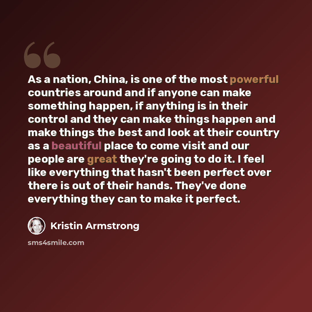 “As a nation, China, is one of the most powerful countries around and if anyone can make something happen, if anything is in their control and they can make things happen and make things the best and look at their country as a beautiful place to come visit and our people are great they're going to…” quote by Kristin Armstrong