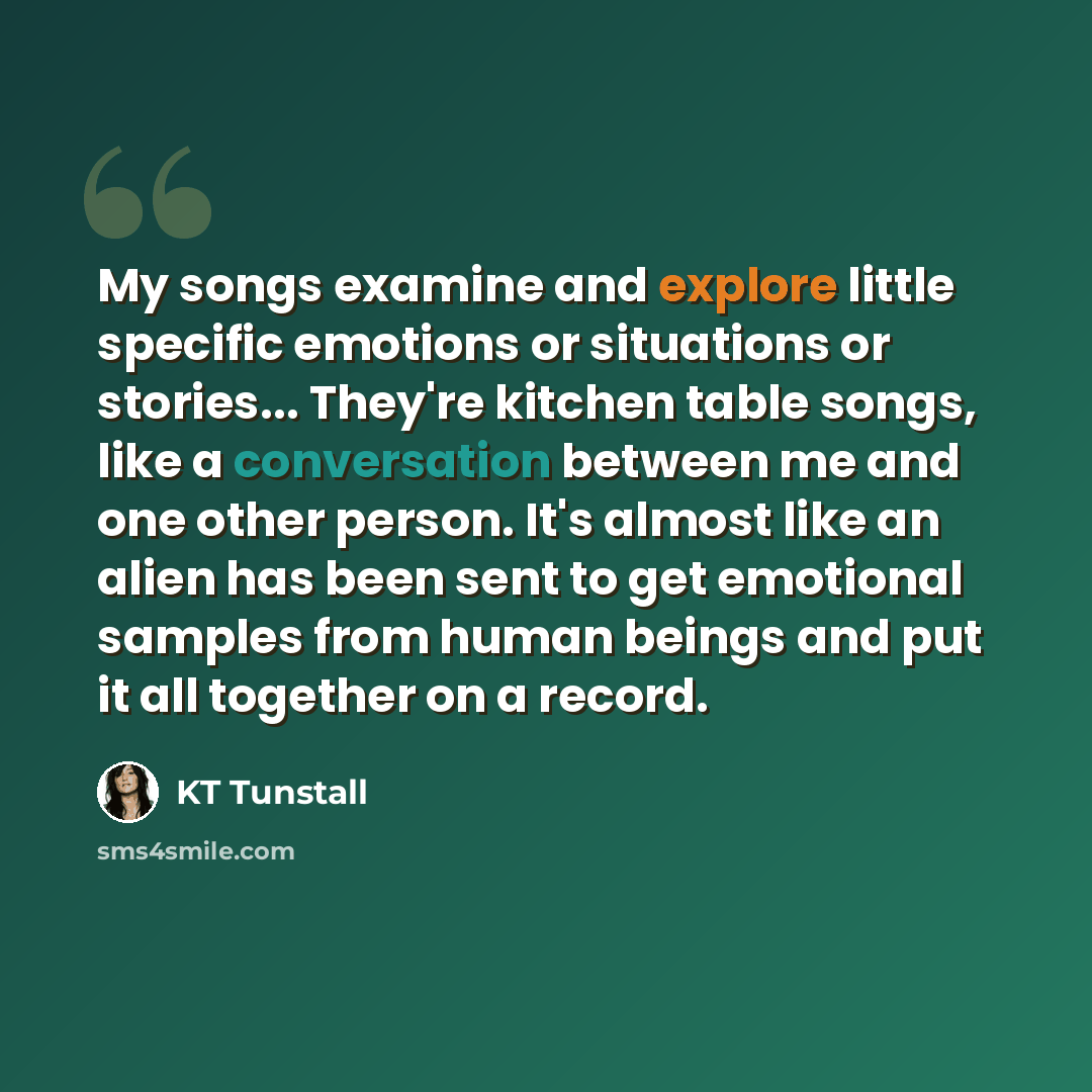 “My songs examine and explore little specific emotions or situations or stories... They're kitchen table songs, like a conversation between me and one other person. It's almost like an alien has been sent to get emotional samples from human beings and put it all together on a record.” quote by KT Tunstall