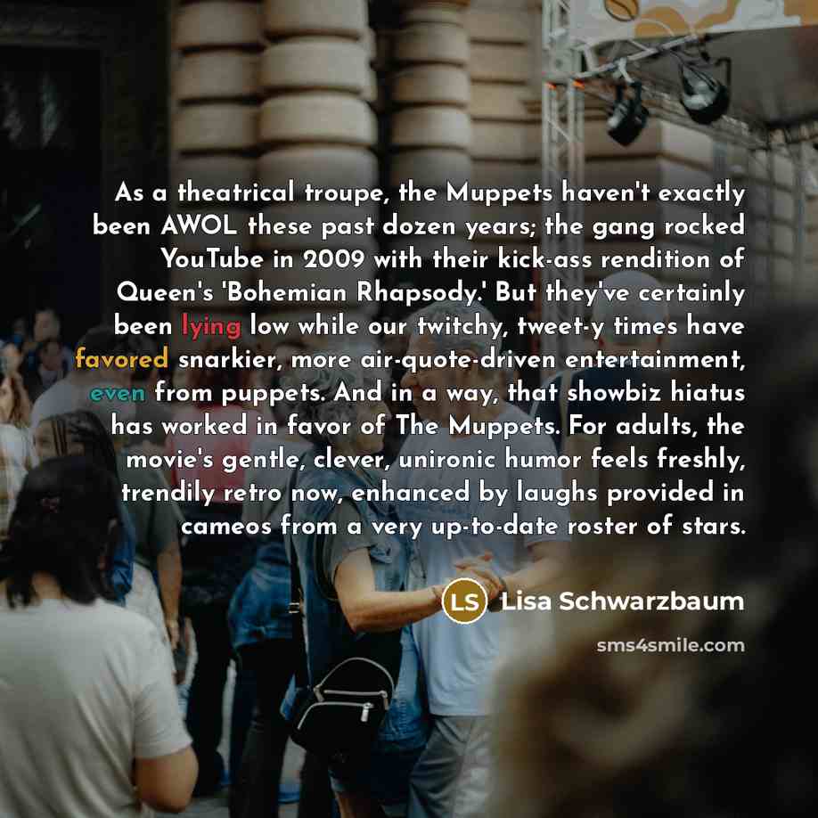 “As a theatrical troupe, the Muppets haven't exactly been AWOL these past dozen years; the gang rocked YouTube in 2009 with their kick-ass rendition of Queen's 'Bohemian Rhapsody.' But they've certainly been lying low while our twitchy, tweet-y times have favored snarkier, more air-quote-driven…” quote by Lisa Schwarzbaum