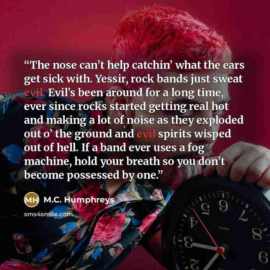 “The nose can’t help catchin’ what the ears get sick with. Yessir, rock bands just sweat evil. Evil’s been around for a long time, ever since rocks started getting real hot and making a lot of noise as they exploded out o’ the ground and evil spirits wisped out of hell. If a band ever uses a fog…” quote by M.C. Humphreys