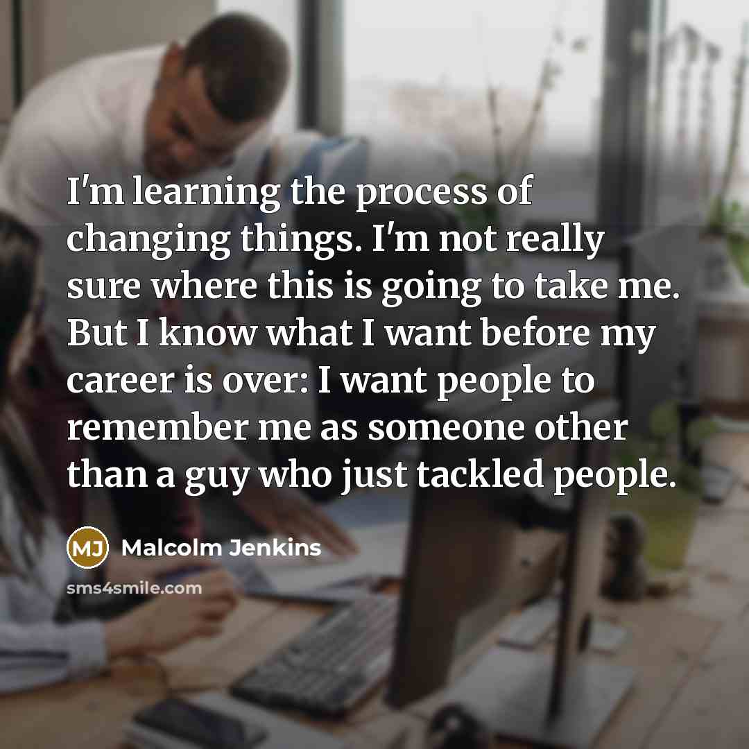 “I'm learning the process of changing things. I'm not really sure where this is going to take me. But I know what I want before my career is over: I want people to remember me as someone other than a guy who just tackled people.” quote by Malcolm Jenkins
