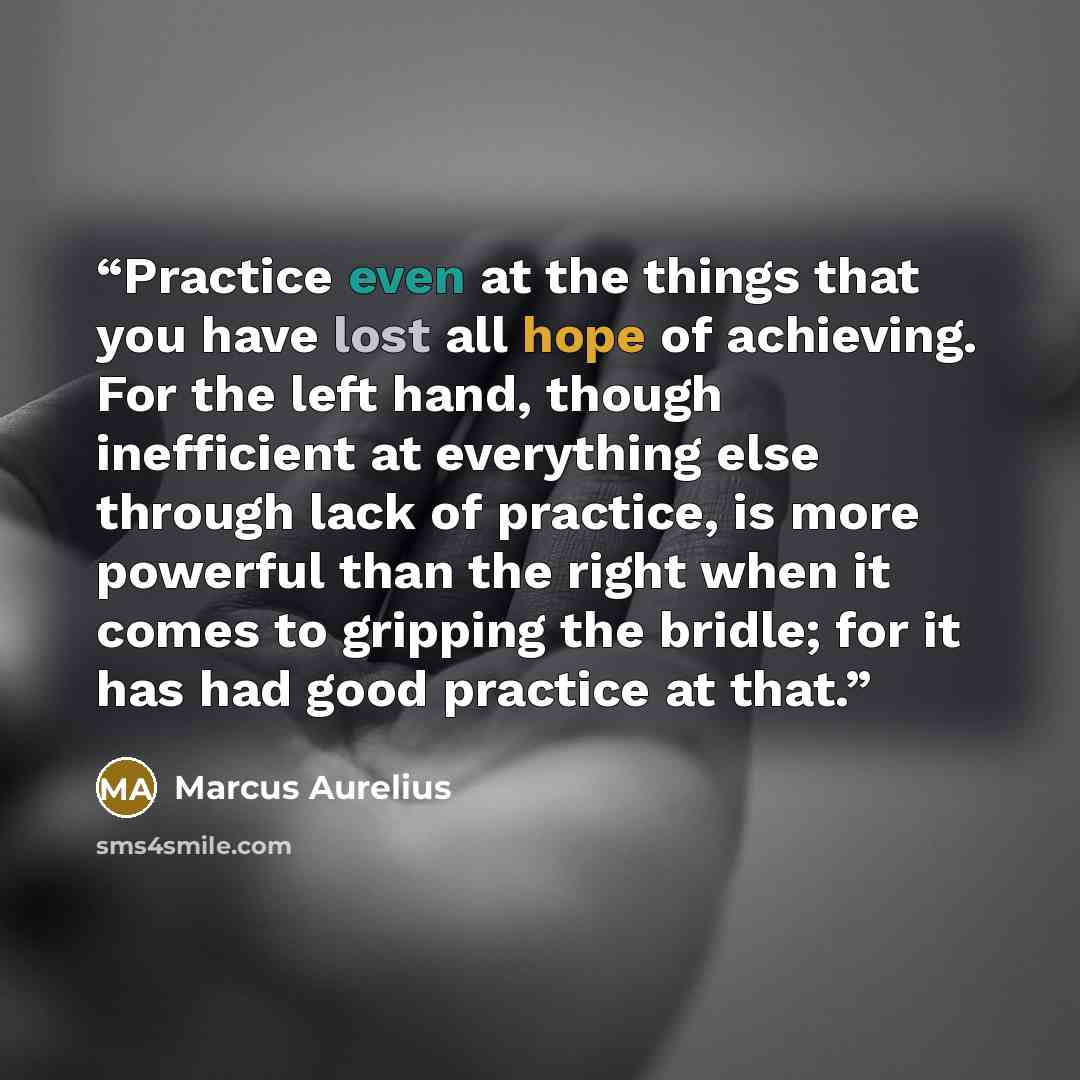 “Practice even at the things that you have lost all hope of achieving. For the left hand, though inefficient at everything else through lack of practice, is more powerful than the right when it comes to gripping the bridle; for it has had good practice at that.” quote by Marcus Aurelius