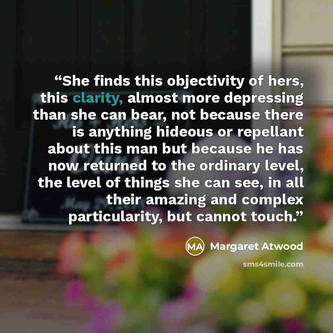 “She finds this objectivity of hers, this clarity, almost more depressing than she can bear, not because there is anything hideous or repellant about this man but because he has now returned to the ordinary level, the level of things she can see, in all their amazing and complex particularity, but…” quote by Margaret Atwood